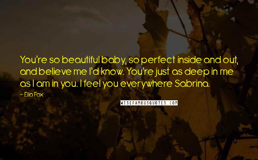 Ella Fox Quotes: You're so beautiful baby, so perfect inside and out, and believe me I'd know. You're just as deep in me as I am in you. I feel you everywhere Sabrina.