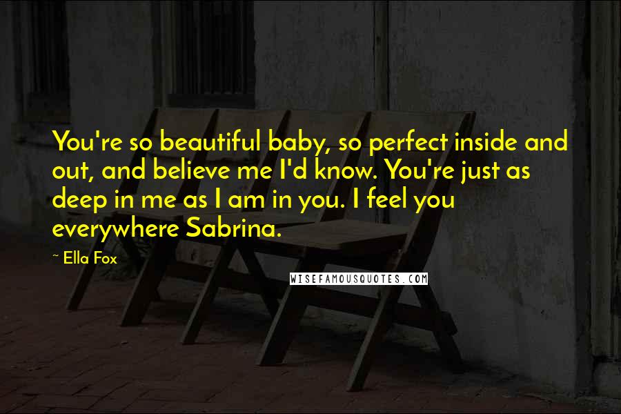 Ella Fox Quotes: You're so beautiful baby, so perfect inside and out, and believe me I'd know. You're just as deep in me as I am in you. I feel you everywhere Sabrina.