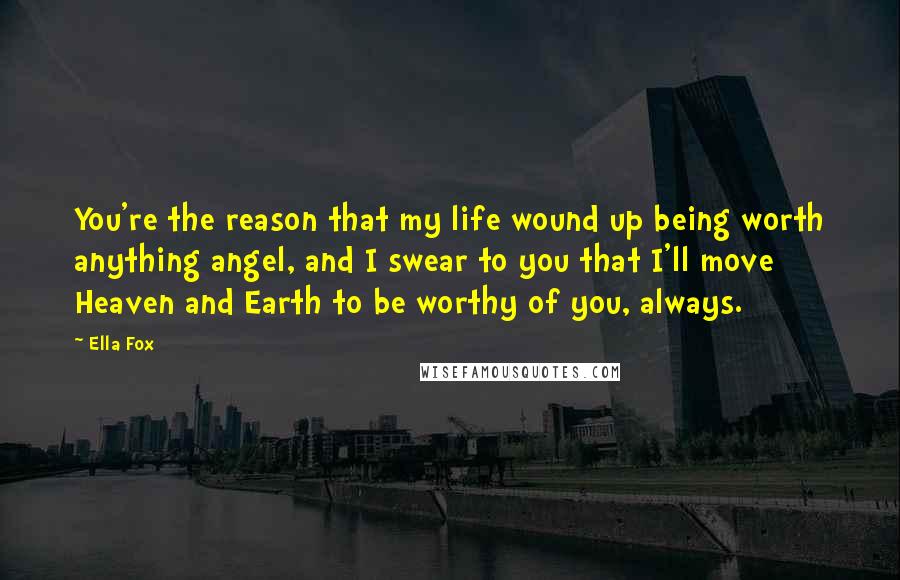 Ella Fox Quotes: You're the reason that my life wound up being worth anything angel, and I swear to you that I'll move Heaven and Earth to be worthy of you, always.