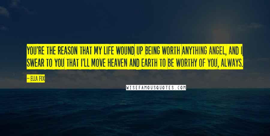 Ella Fox Quotes: You're the reason that my life wound up being worth anything angel, and I swear to you that I'll move Heaven and Earth to be worthy of you, always.