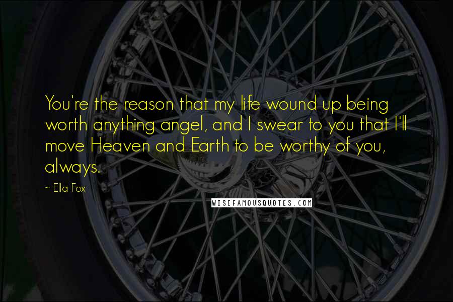 Ella Fox Quotes: You're the reason that my life wound up being worth anything angel, and I swear to you that I'll move Heaven and Earth to be worthy of you, always.