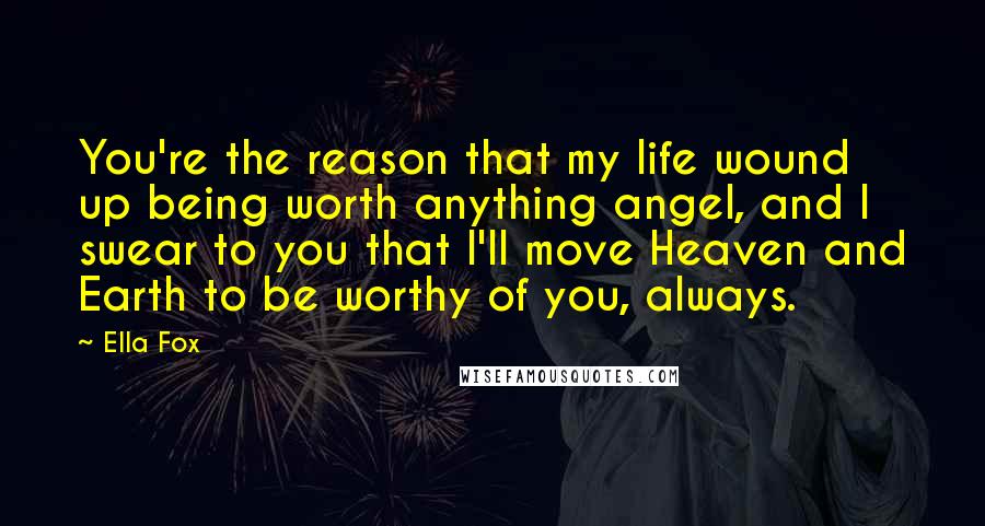 Ella Fox Quotes: You're the reason that my life wound up being worth anything angel, and I swear to you that I'll move Heaven and Earth to be worthy of you, always.