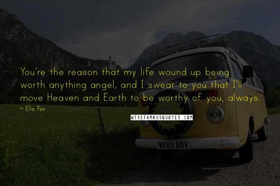 Ella Fox Quotes: You're the reason that my life wound up being worth anything angel, and I swear to you that I'll move Heaven and Earth to be worthy of you, always.