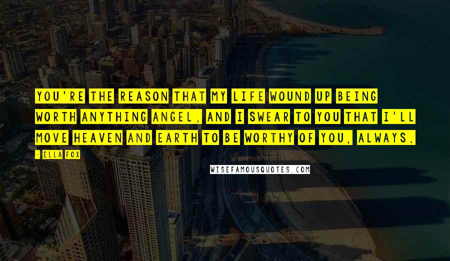 Ella Fox Quotes: You're the reason that my life wound up being worth anything angel, and I swear to you that I'll move Heaven and Earth to be worthy of you, always.