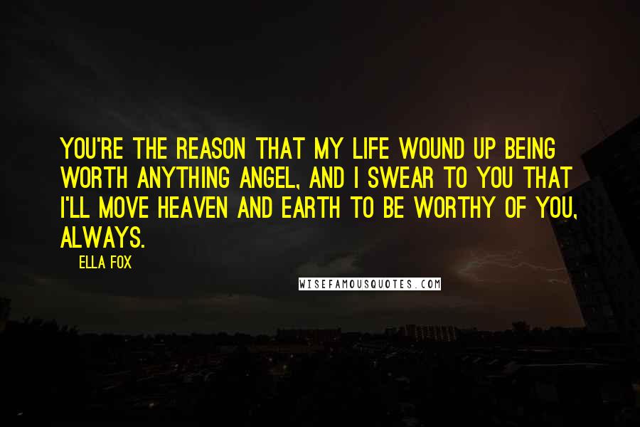 Ella Fox Quotes: You're the reason that my life wound up being worth anything angel, and I swear to you that I'll move Heaven and Earth to be worthy of you, always.