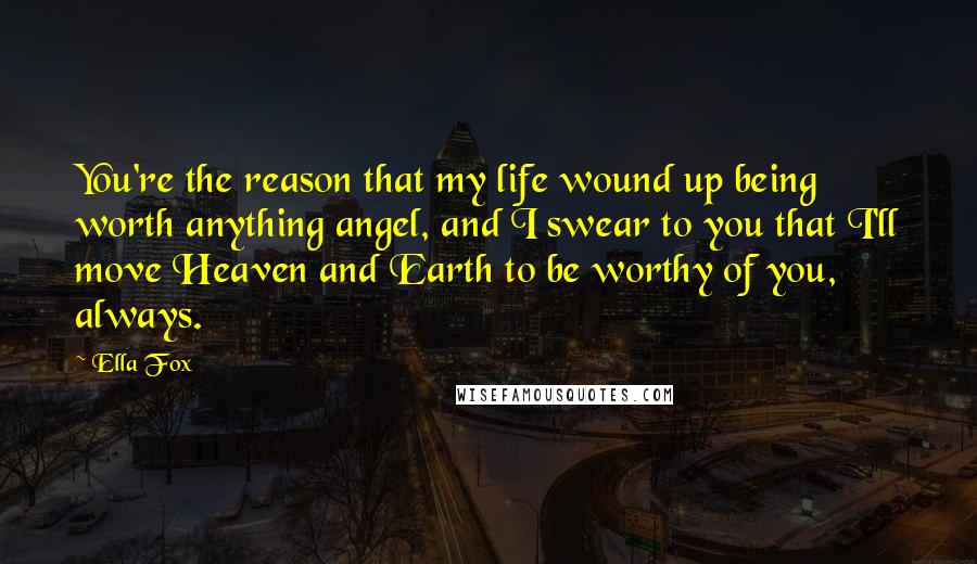 Ella Fox Quotes: You're the reason that my life wound up being worth anything angel, and I swear to you that I'll move Heaven and Earth to be worthy of you, always.