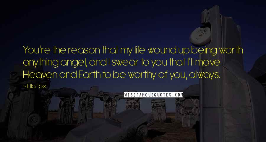 Ella Fox Quotes: You're the reason that my life wound up being worth anything angel, and I swear to you that I'll move Heaven and Earth to be worthy of you, always.