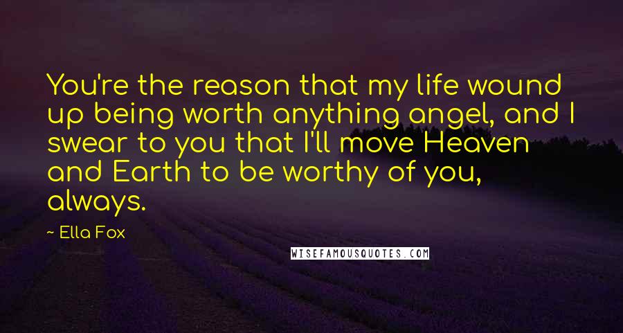 Ella Fox Quotes: You're the reason that my life wound up being worth anything angel, and I swear to you that I'll move Heaven and Earth to be worthy of you, always.