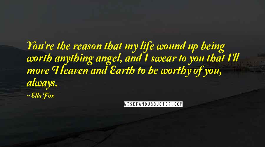 Ella Fox Quotes: You're the reason that my life wound up being worth anything angel, and I swear to you that I'll move Heaven and Earth to be worthy of you, always.