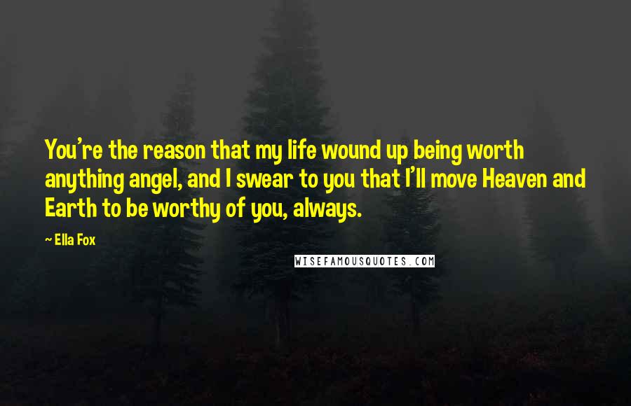 Ella Fox Quotes: You're the reason that my life wound up being worth anything angel, and I swear to you that I'll move Heaven and Earth to be worthy of you, always.