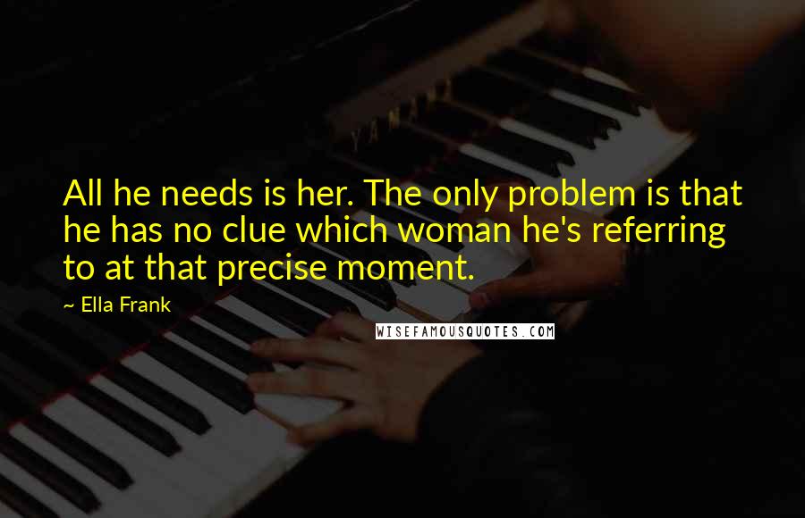 Ella Frank Quotes: All he needs is her. The only problem is that he has no clue which woman he's referring to at that precise moment.