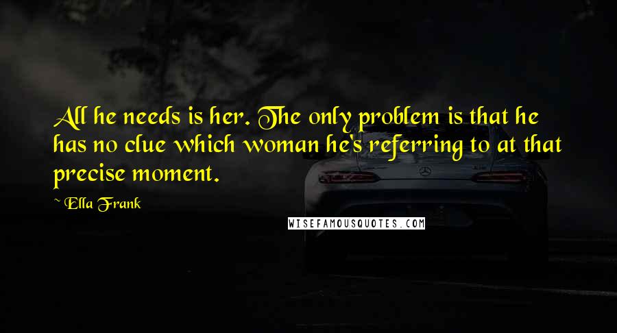 Ella Frank Quotes: All he needs is her. The only problem is that he has no clue which woman he's referring to at that precise moment.