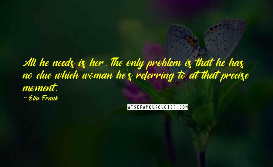 Ella Frank Quotes: All he needs is her. The only problem is that he has no clue which woman he's referring to at that precise moment.