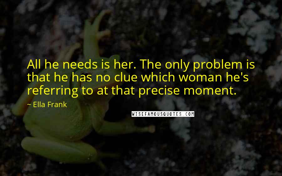 Ella Frank Quotes: All he needs is her. The only problem is that he has no clue which woman he's referring to at that precise moment.