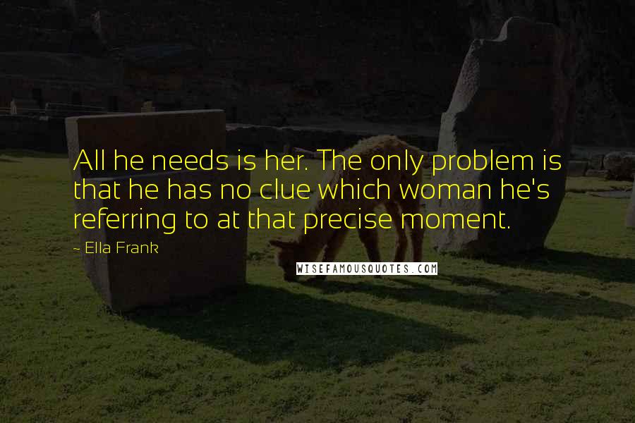 Ella Frank Quotes: All he needs is her. The only problem is that he has no clue which woman he's referring to at that precise moment.