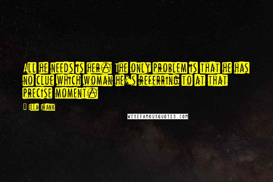 Ella Frank Quotes: All he needs is her. The only problem is that he has no clue which woman he's referring to at that precise moment.