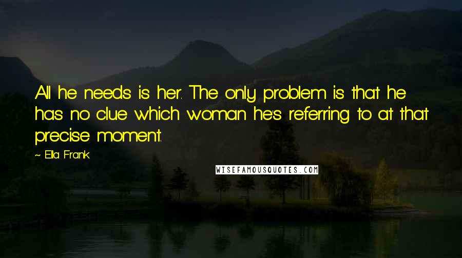 Ella Frank Quotes: All he needs is her. The only problem is that he has no clue which woman he's referring to at that precise moment.