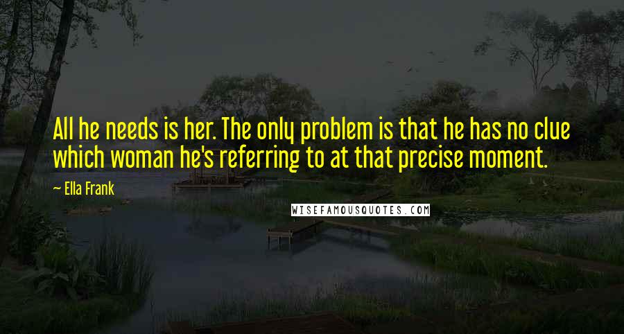 Ella Frank Quotes: All he needs is her. The only problem is that he has no clue which woman he's referring to at that precise moment.