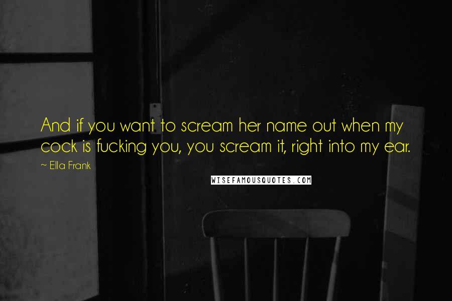 Ella Frank Quotes: And if you want to scream her name out when my cock is fucking you, you scream it, right into my ear.