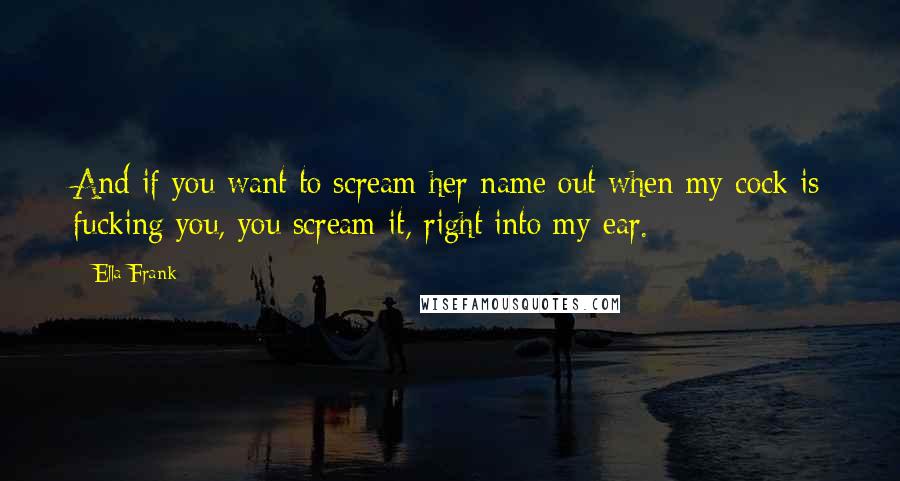 Ella Frank Quotes: And if you want to scream her name out when my cock is fucking you, you scream it, right into my ear.