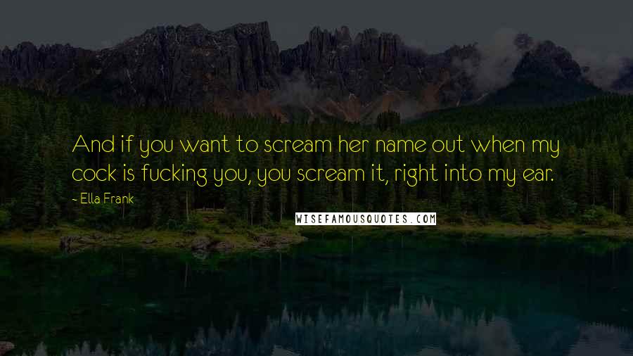 Ella Frank Quotes: And if you want to scream her name out when my cock is fucking you, you scream it, right into my ear.