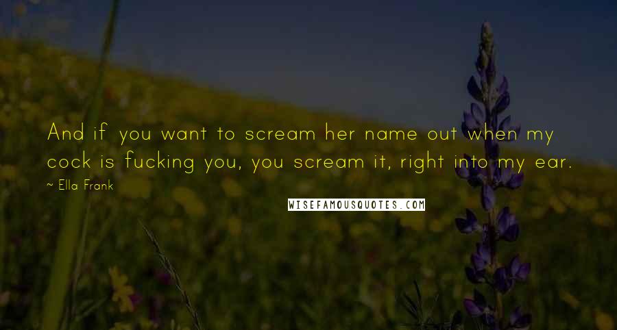 Ella Frank Quotes: And if you want to scream her name out when my cock is fucking you, you scream it, right into my ear.
