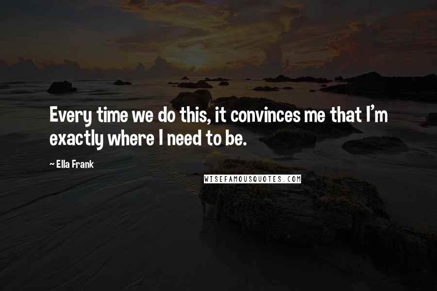 Ella Frank Quotes: Every time we do this, it convinces me that I'm exactly where I need to be.