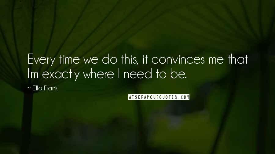 Ella Frank Quotes: Every time we do this, it convinces me that I'm exactly where I need to be.