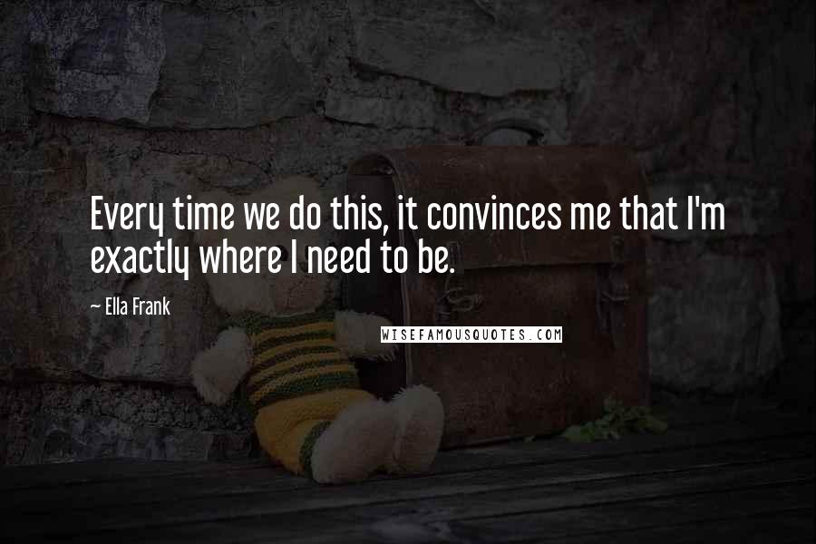 Ella Frank Quotes: Every time we do this, it convinces me that I'm exactly where I need to be.