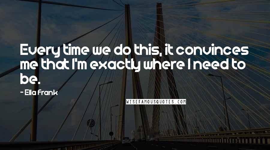 Ella Frank Quotes: Every time we do this, it convinces me that I'm exactly where I need to be.