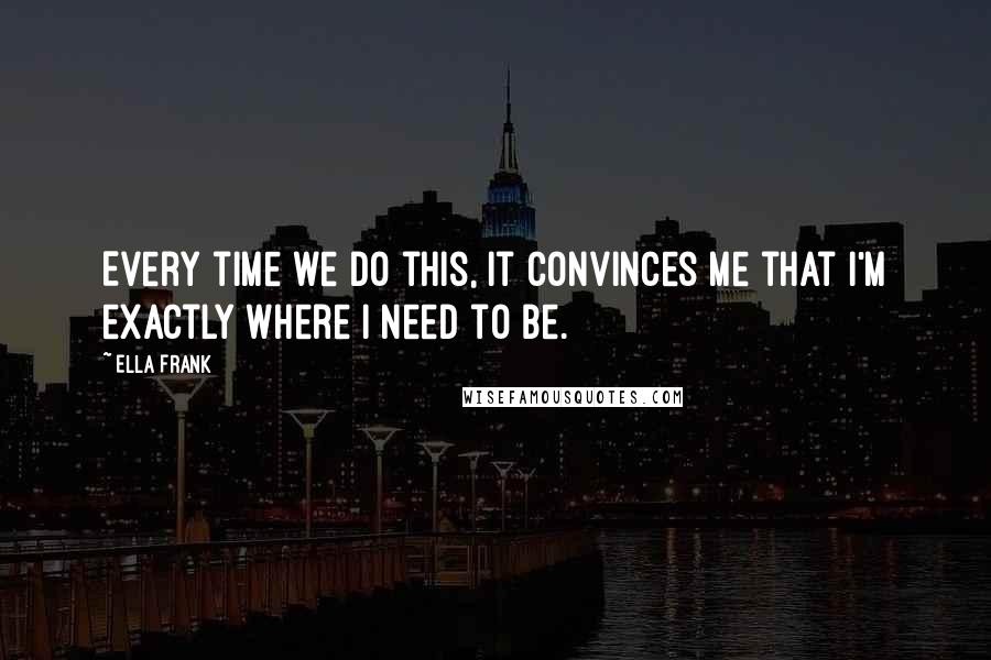 Ella Frank Quotes: Every time we do this, it convinces me that I'm exactly where I need to be.