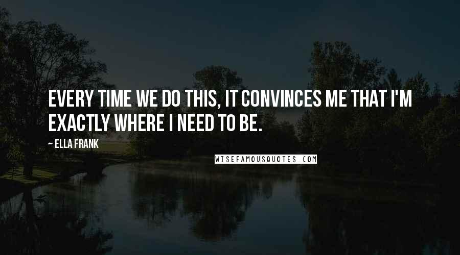 Ella Frank Quotes: Every time we do this, it convinces me that I'm exactly where I need to be.