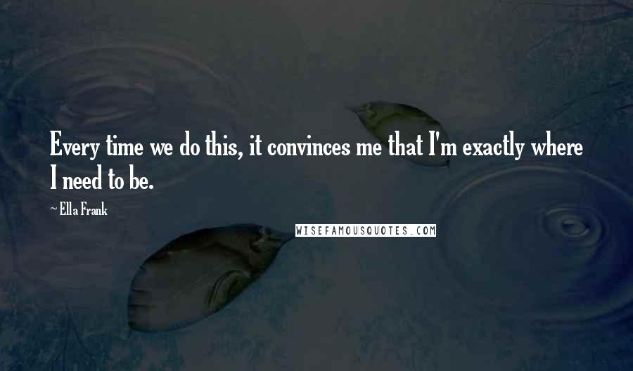 Ella Frank Quotes: Every time we do this, it convinces me that I'm exactly where I need to be.