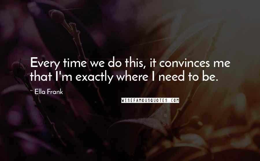 Ella Frank Quotes: Every time we do this, it convinces me that I'm exactly where I need to be.