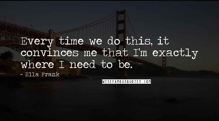 Ella Frank Quotes: Every time we do this, it convinces me that I'm exactly where I need to be.