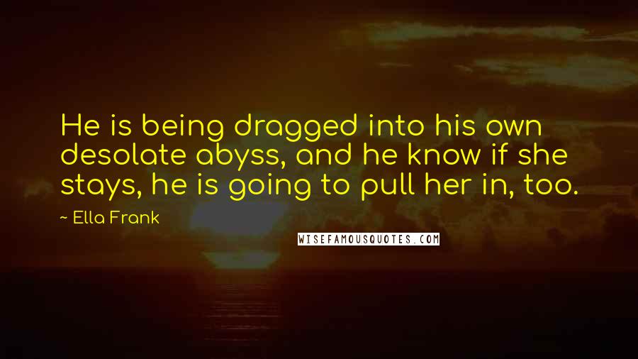 Ella Frank Quotes: He is being dragged into his own desolate abyss, and he know if she stays, he is going to pull her in, too.