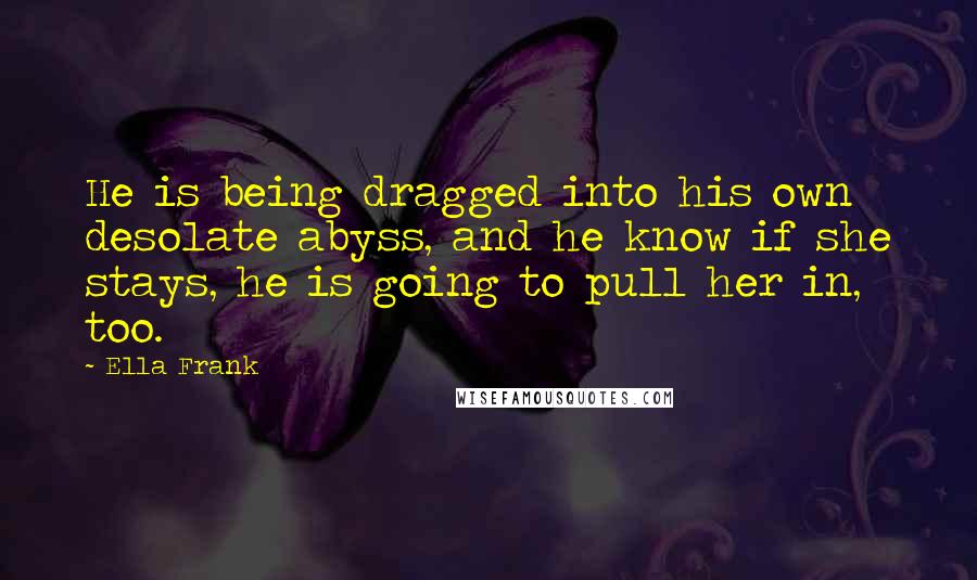 Ella Frank Quotes: He is being dragged into his own desolate abyss, and he know if she stays, he is going to pull her in, too.