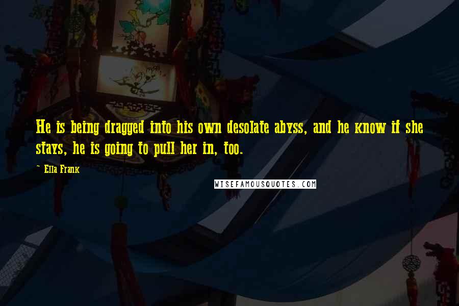 Ella Frank Quotes: He is being dragged into his own desolate abyss, and he know if she stays, he is going to pull her in, too.