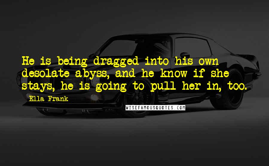 Ella Frank Quotes: He is being dragged into his own desolate abyss, and he know if she stays, he is going to pull her in, too.