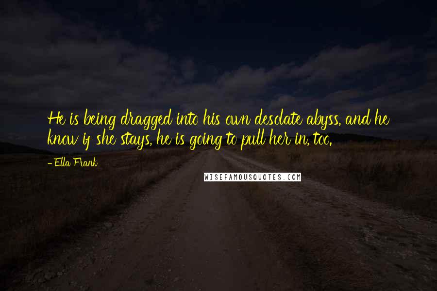 Ella Frank Quotes: He is being dragged into his own desolate abyss, and he know if she stays, he is going to pull her in, too.