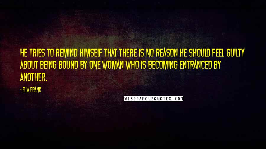 Ella Frank Quotes: He tries to remind himself that there is no reason he should feel guilty about being bound by one woman who is becoming entranced by another.