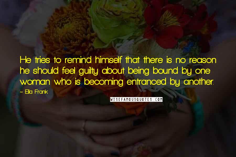 Ella Frank Quotes: He tries to remind himself that there is no reason he should feel guilty about being bound by one woman who is becoming entranced by another.