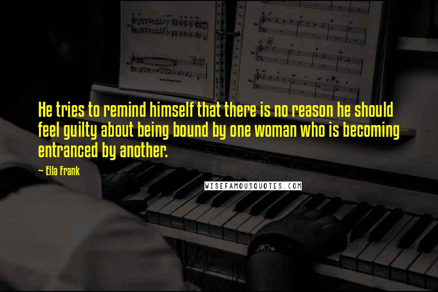 Ella Frank Quotes: He tries to remind himself that there is no reason he should feel guilty about being bound by one woman who is becoming entranced by another.