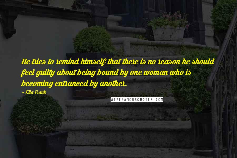 Ella Frank Quotes: He tries to remind himself that there is no reason he should feel guilty about being bound by one woman who is becoming entranced by another.