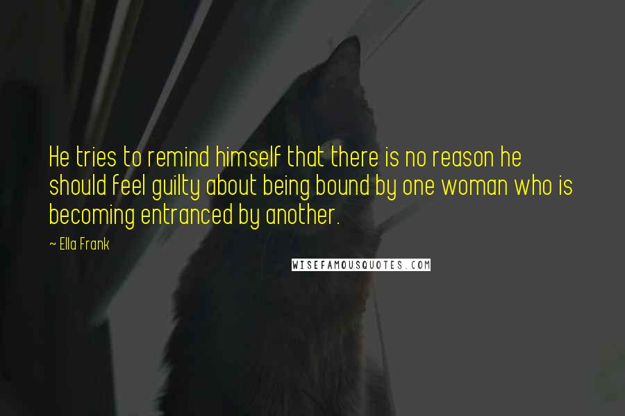 Ella Frank Quotes: He tries to remind himself that there is no reason he should feel guilty about being bound by one woman who is becoming entranced by another.