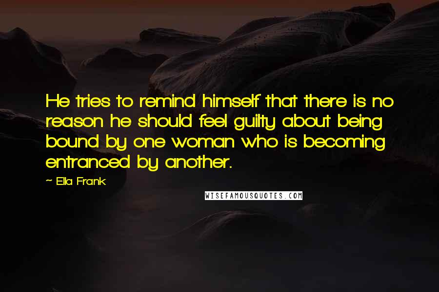 Ella Frank Quotes: He tries to remind himself that there is no reason he should feel guilty about being bound by one woman who is becoming entranced by another.