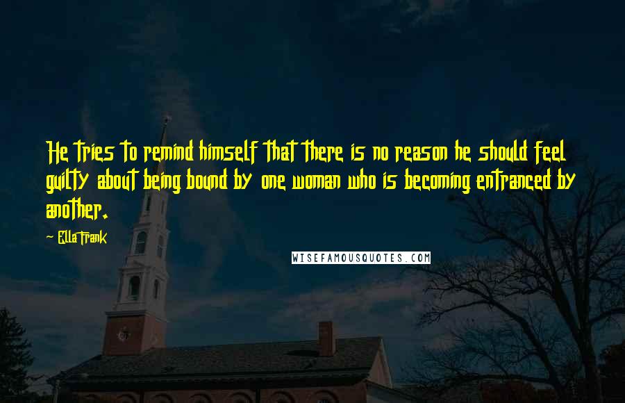 Ella Frank Quotes: He tries to remind himself that there is no reason he should feel guilty about being bound by one woman who is becoming entranced by another.