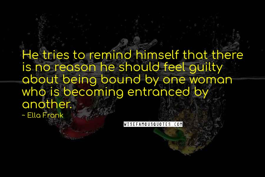 Ella Frank Quotes: He tries to remind himself that there is no reason he should feel guilty about being bound by one woman who is becoming entranced by another.