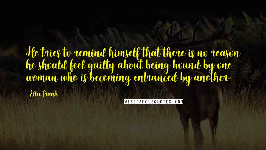 Ella Frank Quotes: He tries to remind himself that there is no reason he should feel guilty about being bound by one woman who is becoming entranced by another.