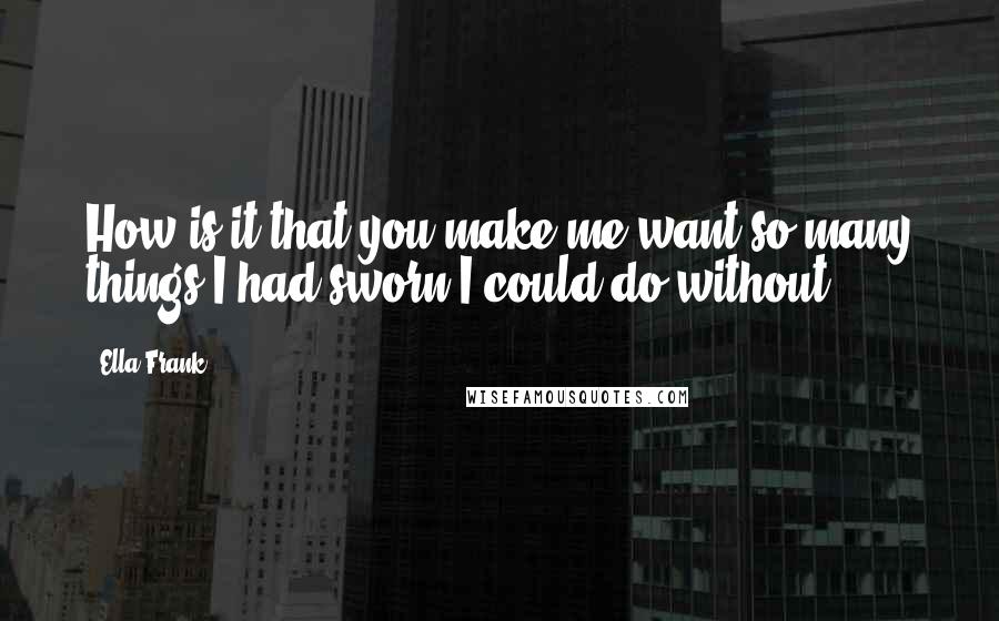 Ella Frank Quotes: How is it that you make me want so many things I had sworn I could do without?